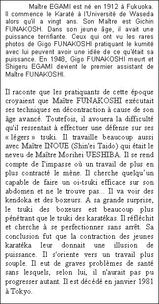 Maître EGAMI est né en 1912 à Fukuoka. Il commence le Karaté à l'Université de Waseda alors qu'il a vingt ans. Son Maître est Gichin FUNAKOSH. Dans son jeune âge, il avait une puissance terrifiante. Ceux qui ont vu les rares photos de Gigo FUNAKOSHI pratiquant le kumité avec lui peuvent avoir une idée de ce qu'était sa puissance. En 1948, Gigo FUNAKOSHI meurt et Shigeru EGAMI devient le premier assistant de Maître FUNAKOSHI.     Il raconte que les pratiquants de cette époque croyaient que Maître FUNAKOSHI exécutait ses techniques en décontraction à cause de son âge avancé. Toutefois, il avouera la difficulté qu'il ressentait à effectuer une défense sur ses « légers » tsuki. Il travaille beaucoup aussi avec Maître INOUE (Shin'ei Taido) qui était le neveu de Maître Morihei UESHIBA. Il se rend compte de I'impasse où un travail de plus en plus contracté le mène. Il cherche quelqu’un capable de faire un oi-tsuki efficace sur son abdomen et ne le trouve pas... Il va voir des kendoka et des boxeurs. A sa grande surprise, le tsuki des boxeurs est beaucoup plus pénétrant que le tsuki des karatékas. Il réfléchit et cherche à se perfectionner sans arrêt. Sa conclusion fut que la contraction des jeunes karatéka leur donnait une illusion de puissance. Il s'oriente vers un travail plus souple. Il eut de graves problèmes de santé sans lesquels, selon lui, il n'aurait pas pu progresser autant. Il est décédé en janvier 1981 à Tokyo.